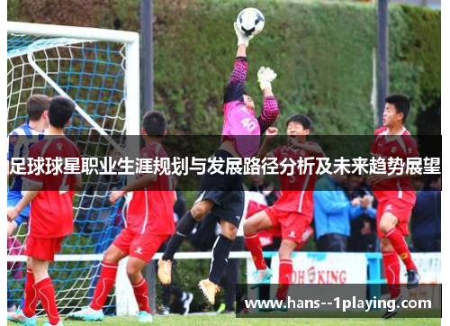 足球球星职业生涯规划与发展路径分析及未来趋势展望 足球球星职业生涯规划与发展路径分析及未来趋势展望