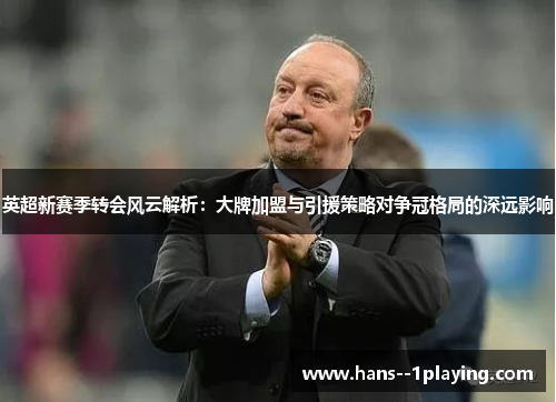 英超新赛季转会风云解析：大牌加盟与引援策略对争冠格局的深远影响