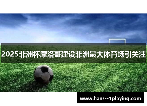 2025非洲杯摩洛哥建设非洲最大体育场引关注