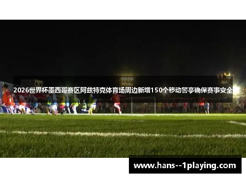 2026世界杯墨西哥赛区阿兹特克体育场周边新增150个移动警亭确保赛事安全
