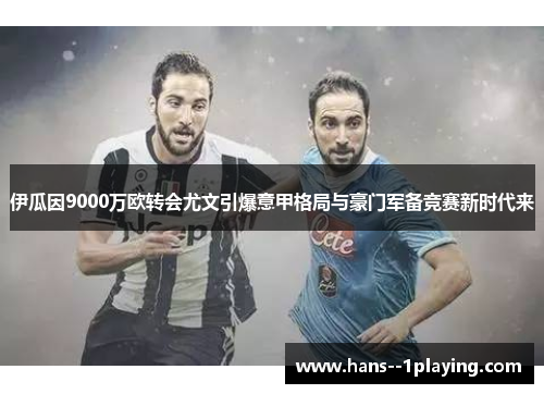 伊瓜因9000万欧转会尤文引爆意甲格局与豪门军备竞赛新时代来
