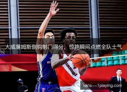 大威廉姆斯倒钩射门得分，惊艳瞬间点燃全队士气